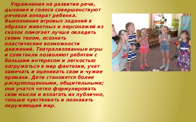  Упражнения на развитие речи, дыхания и голоса совершенствуют речевой аппарат ребенка. Выполнение игровых заданий в образах животных и персонажей из сказок помогает лучше овладеть своим телом, осознать пластические возможности движений. Театрализованные игры и спектакли позволяют ребятам с большим интересом и легкостью погружаться в мир фантазии, учат замечать и оценивать свои и чужие промахи. Дети становятся более раскрепощенными, общительными; они учатся четко формулировать свои мысли и излагать их публично, тоньше чувствовать и познавать окружающий мир. 
