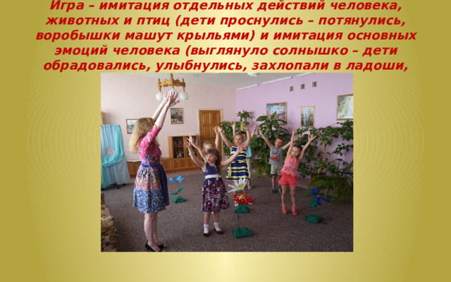 Игра – имитация отдельных действий человека, животных и птиц (дети проснулись – потянулись, воробышки машут крыльями) и имитация основных эмоций человека (выглянуло солнышко – дети обрадовались, улыбнулись, захлопали в ладоши, запрыгали на месте).   