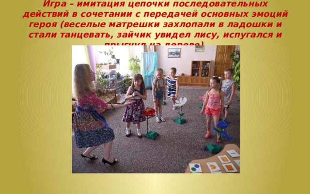 Игра – имитация цепочки последовательных действий в сочетании с передачей основных эмоций героя (веселые матрешки захлопали в ладошки и стали танцевать, зайчик увидел лису, испугался и прыгнул на дерево).   