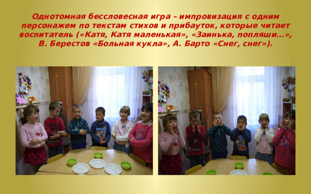   Однотомная бессловесная игра – импровизация с одним персонажем по текстам стихов и прибауток, которые читает воспитатель («Катя, Катя маленькая», «Заинька, попляши…», В. Берестов «Больная кукла», А. Барто «Снег, снег»).   