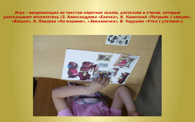   Игра – импровизация по текстам коротких сказок, рассказов и стихов, которые рассказывает воспитатель (З. Александрова «Елочка», К. Ушинский «Петушок с семьей», «Васька», Н. Павлова «На машине», «Земляничка», В. Чарушин «Утка с утятами»).   