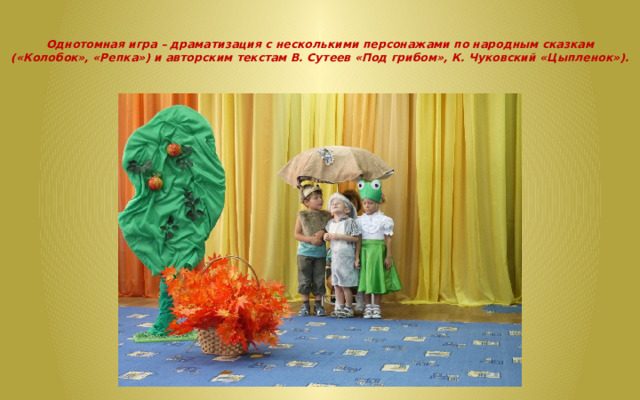   Однотомная игра – драматизация с несколькими персонажами по народным сказкам («Колобок», «Репка») и авторским текстам В. Сутеев «Под грибом», К. Чуковский «Цыпленок»).   