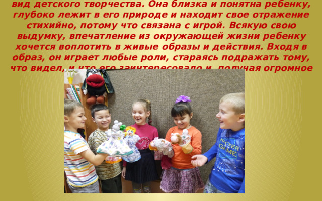 Театральная деятельность — это самый распространенный вид детского творчества. Она близка и понятна ребенку, глубоко лежит в его природе и находит свое отражение стихийно, потому что связана с игрой. Всякую свою выдумку, впечатление из окружающей жизни ребенку хочется воплотить в живые образы и действия. Входя в образ, он играет любые роли, стараясь подражать тому, что видел, и что его заинтересовало и, получая огромное эмоциональное наслаждение. 