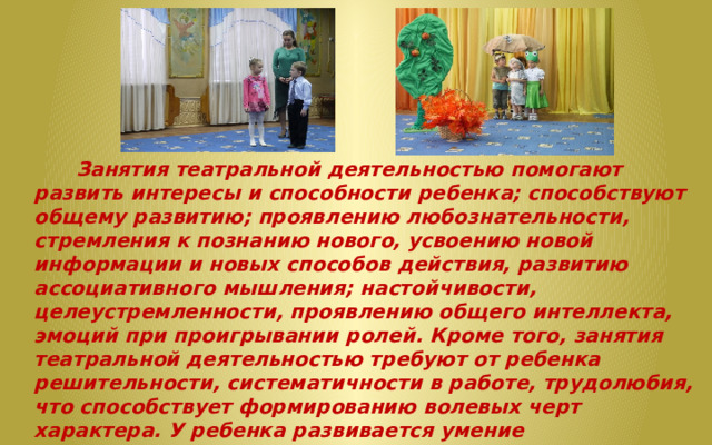  Занятия театральной деятельностью помогают развить интересы и способности ребенка; способствуют общему развитию; проявлению любознательности, стремления к познанию нового, усвоению новой информации и новых способов действия, развитию ассоциативного мышления; настойчивости, целеустремленности, проявлению общего интеллекта, эмоций при проигрывании ролей. Кроме того, занятия театральной деятельностью требуют от ребенка решительности, систематичности в работе, трудолюбия, что способствует формированию волевых черт характера. У ребенка развивается умение комбинировать образы, интуиция, смекалка и изобретательность, способность к импровизации. Занятия театральной деятельностью и частые выступления на сцене перед зрителями способствуют реализации творческих сил и духовных потребностей ребенка, раскрепощению и повышению самооценки. 