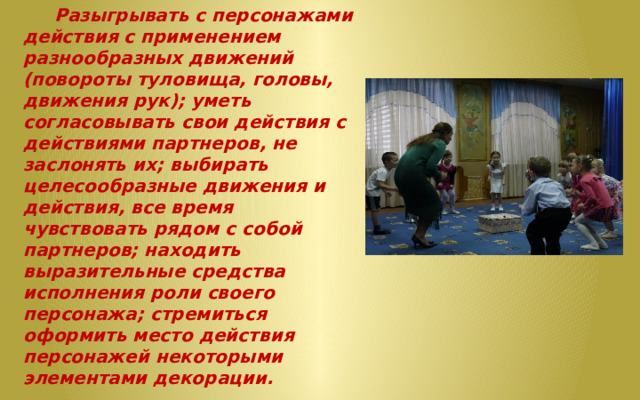  Разыгрывать с персонажами действия с применением разнообразных движений (повороты туловища, головы, движения рук); уметь согласовывать свои действия с действиями партнеров, не заслонять их; выбирать целесообразные движения и действия, все время чувствовать рядом с собой партнеров; находить выразительные средства исполнения роли своего персонажа; стремиться оформить место действия персонажей некоторыми элементами декораци и.  