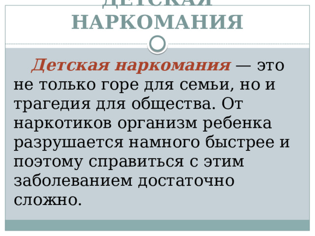 ДЕТСКАЯ НАРКОМАНИЯ Детская наркомания — это не только горе для семьи, но и трагедия для общества. От наркотиков организм ребенка разрушается намного быстрее и поэтому справиться с этим заболеванием достаточно сложно. 