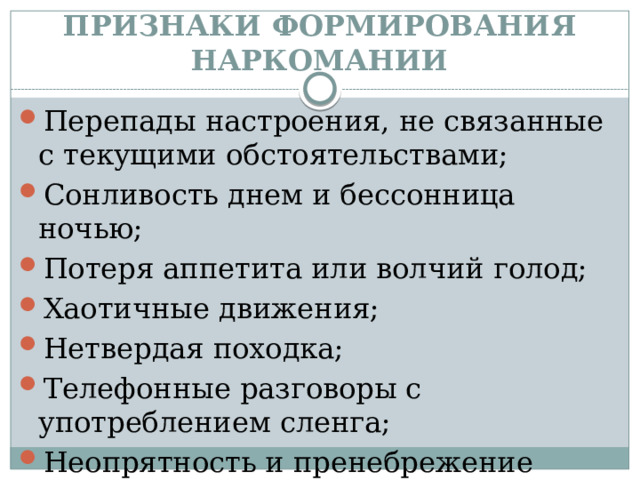 ПРИЗНАКИ ФОРМИРОВАНИЯ НАРКОМАНИИ Перепады настроения, не связанные с текущими обстоятельствами; Сонливость днем и бессонница ночью; Потеря аппетита или волчий голод; Хаотичные движения; Нетвердая походка; Телефонные разговоры с употреблением сленга; Неопрятность и пренебрежение гигиеной. 