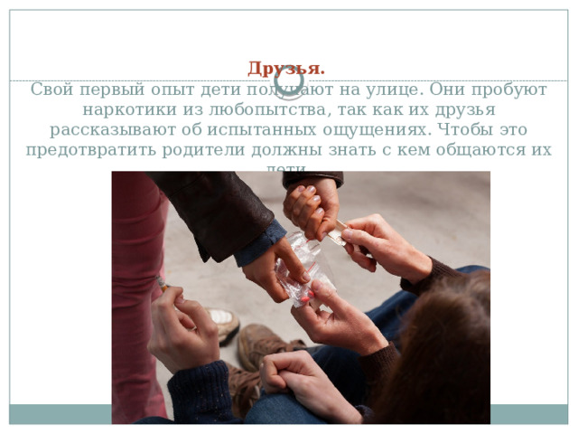   Друзья.    Свой первый опыт дети получают на улице. Они пробуют наркотики из любопытства, так как их друзья рассказывают об испытанных ощущениях. Чтобы это предотвратить родители должны знать с кем общаются их дети.   