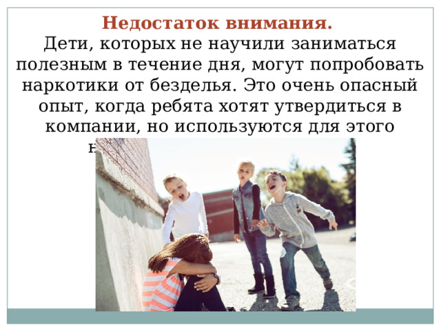 Недостаток внимания.  Дети, которых не научили заниматься полезным в течение дня, могут попробовать наркотики от безделья. Это очень опасный опыт, когда ребята хотят утвердиться в компании, но используются для этого неправильные инструменты. 
