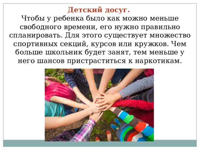 Детский досуг.  Чтобы у ребенка было как можно меньше свободного времени, его нужно правильно спланировать. Для этого существует множество спортивных секций, курсов или кружков. Чем больше школьник будет занят, тем меньше у него шансов пристраститься к наркотикам. 
