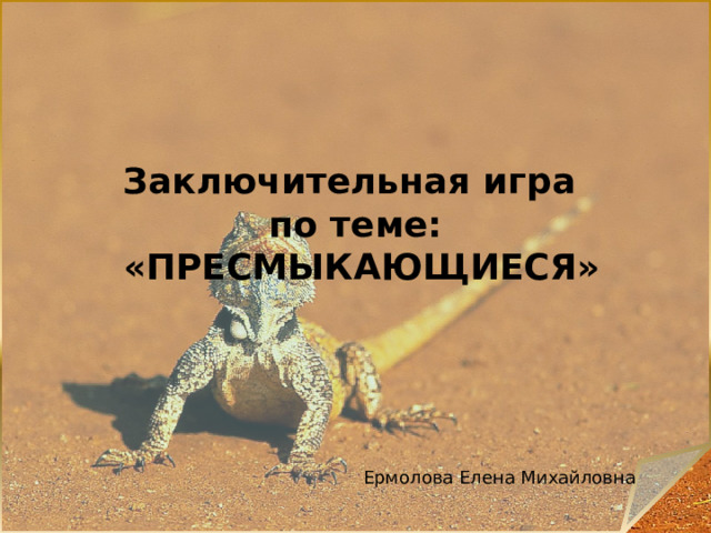 Заключительная игра по теме:  «ПРЕСМЫКАЮЩИЕСЯ» Ермолова Елена Михайловна  
