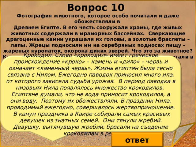 Вопрос 10 Фотография животного, которое особо почитали и даже обожествляли в Древнем Египте. В его честь сооружали храмы, где живых животных содержали в мраморных бассейнах. Сверкающие драгоценные камни украшали их головы, а золотые браслеты – лапы. Жрецы подносили им на серебряных подносах пищу – жареных куропаток, окорока диких зверей. Что это за животное? Каково происхождение его названия? Почему его так почитали в Древнем Египте? Крокодил. Слово «крокодил» имеет греческое происхождение «кроко» – камень и «дило» – червь и означает «каменный червь». Жизнь египтян была тесно связана с Нилом. Ежегодно паводок приносил много ила, от которого зависела судьба урожая. В период паводка в низовьях Нила появлялось множество крокодилов. Египтяне думали, что не вода приносит крокодилов, а они воду. Поэтому их обожествляли. В праздник Нила, проводимый ежегодно, совершалось жертвоприношение.  В канун праздника в Каире собирали самых красивых девушек из знатных семей. Они тянули жребий. Девушку, вытянувшую жребий, бросали на съедение крокодилам в реку ответ 11 