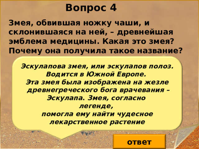 Вопрос 4 Змея, обвившая ножку чаши, и склонившаяся на ней, – древнейшая эмблема медицины. Какая это змея? Почему она получила такое название? Эскулапова змея, или эскулапов полоз. Водится в Южной Европе. Эта змея была изображена на жезле  древнегреческого бога врачевания – Эскулапа . Змея, согласно легенде, помогла ему найти чудесное лекарственное растение ответ 5 