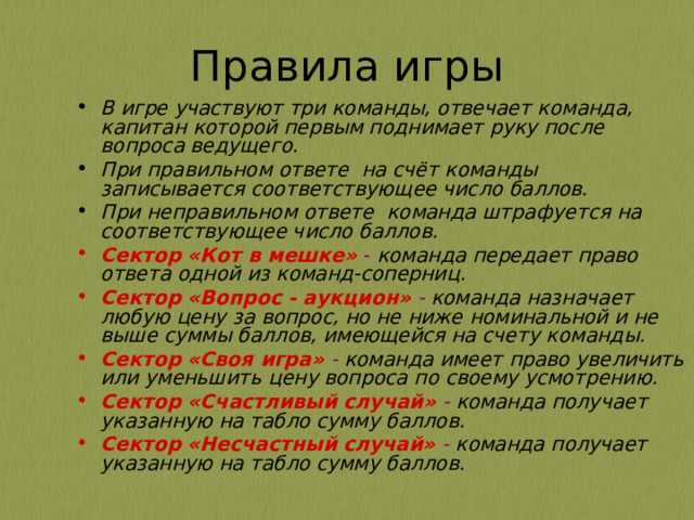 В игре участвуют три команды, отвечает команда, капитан которой первым поднимает руку после вопроса ведущего. При правильном ответе на счёт команды записывается соответствующее число баллов. При неправильном ответе команда штрафуется на соответствующее число баллов. Сектор «Кот в мешке» - команда передает право ответа одной из команд-соперниц. Сектор «Вопрос - аукцион»  - команда назначает любую цену за вопрос, но не ниже номинальной и не выше суммы баллов, имеющейся на счету команды. Сектор «Своя игра» - команда имеет право увеличить или уменьшить цену вопроса по своему усмотрению. Сектор «Счастливый случай» - команда получает указанную на табло сумму баллов. Сектор «Несчастный случай» - команда получает указанную на табло сумму баллов. 