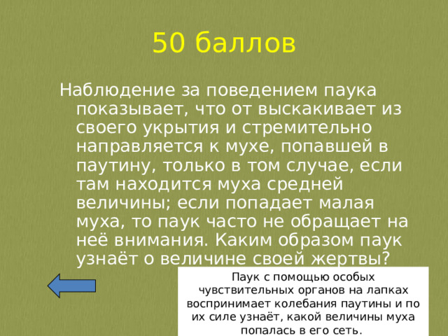 50 баллов Наблюдение за поведением паука показывает, что от выскакивает из своего укрытия и стремительно направляется к мухе, попавшей в паутину, только в том случае, если там находится муха средней величины; если попадает малая муха, то паук часто не обращает на неё внимания. Каким образом паук узнаёт о величине своей жертвы? Паук с помощью особых чувствительных органов на лапках воспринимает колебания паутины и по их силе узнаёт, какой величины муха попалась в его сеть. 