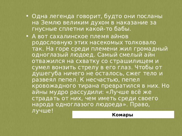 Одна легенда говорит, будто они посланы на Землю великим духом в наказание за гнусные сплетни какой-то бабы. А вот сахалинское племя айнов родословную этих насекомых толковало так. На горе среди племени жил громадный одноглазый людоед. Самый смелый айн отважился на схватку со страшилищем и сумел вонзить стрелу в его глаз. Чтобы от душегуба ничего не осталось, сжег тело и развеял пепел. К несчастью, пепел кровожадного тирана превратился в них. Но айны мудро рассудили: «Лучше всё же страдать от них, чем иметь среди своего народа одноглазого людоеда». Право, лучше!  Комары 