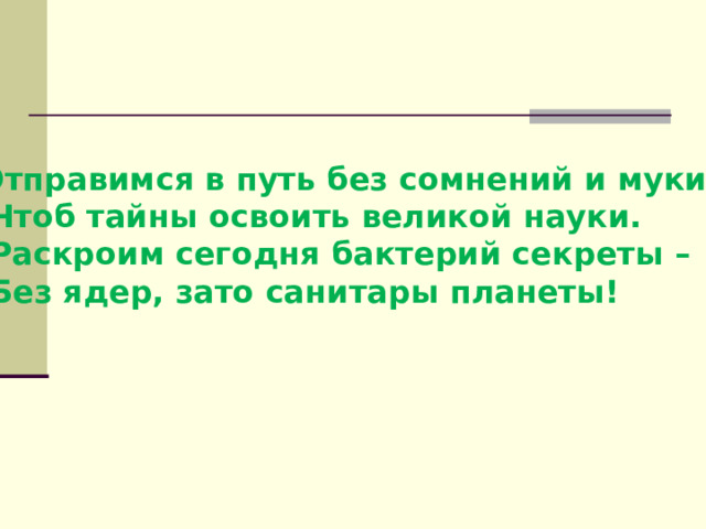 Отправимся в путь без сомнений и муки,  Чтоб тайны освоить великой науки.  Раскроим сегодня бактерий секреты –  Без ядер, зато санитары планеты!  