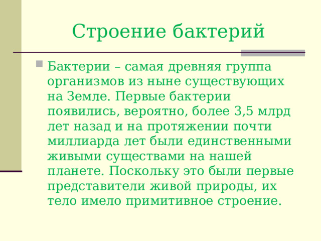 Строение бактерий Бактерии – самая древняя группа организмов из ныне существующих на Земле. Первые бактерии появились, вероятно, более 3,5 млрд лет назад и на протяжении почти миллиарда лет были единственными живыми существами на нашей планете. Поскольку это были первые представители живой природы, их тело имело примитивное строение. 