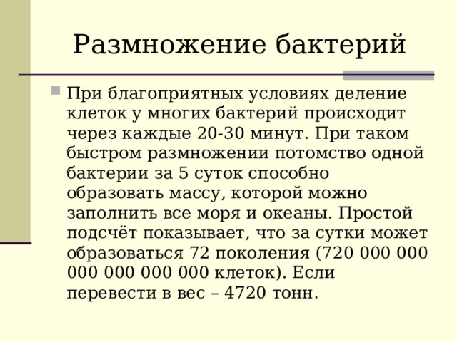 Размножение бактерий При благоприятных условиях деление клеток у многих бактерий происходит через каждые 20-30 минут. При таком быстром размножении потомство одной бактерии за 5 суток способно образовать массу, которой можно заполнить все моря и океаны. Простой подсчёт показывает, что за сутки может образоваться 72 поколения (720 000 000 000 000 000 000 клеток). Если перевести в вес – 4720 тонн . 