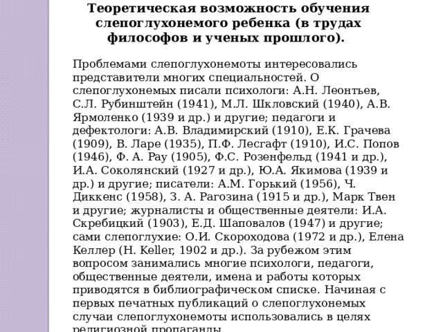 Теоретическая возможность обучения слепоглухонемого ребенка (в трудах философов и ученых прошлого). Проблемами слепоглухонемоты интересовались представители многих специальностей. О слепоглухонемых писали психологи: А.Н. Леонтьев, С.Л. Рубинштейн (1941), М.Л. Шкловский (1940), А.В. Ярмоленко (1939 и др.) и другие; педагоги и дефектологи: А.В. Владимирский (1910), Е.К. Грачева (1909), В. Ларе (1935), П.Ф. Лесгафт (1910), И.С. Попов (1946), Ф. A. Pay (1905), Ф.С. Розенфельд (1941 и др.), И.А. Соколянский (1927 и др.), Ю.А. Якимова (1939 и др.) и другие; писатели: А.М. Горький (1956), Ч. Диккенс (1958), З. А. Рагозина (1915 и др.), Марк Твен и другие; журналисты и общественные деятели: И.А. Скребицкий (1903), Е.Д. Шаповалов (1947) и другие; сами слепоглухие: О.И. Скороходова (1972 и др.), Елена Келлер (Н. Keller, 1902 и др.). За рубежом этим вопросом занимались многие психологи, педагоги, общественные деятели, имена и работы которых приводятся в библиографическом списке. Начиная с первых печатных публикаций о слепоглухонемых случаи слепоглухонемоты использовались в целях религиозной пропаганды. 