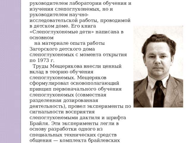 А. И. Мещеряков был не только руководителем лаборатории обучения и изучения слепоглухонемых, но и руководителем научно-исследовательской работы, проводимой в детском доме. Его книга «Слепоглухонемые дети» написана в основном  на материале опыта работы Загорского детского дома слепоглухонемых с момента открытия по 1973 г. Труды Мещерякова внесли ценный вклад в теорию обучения слепоглухонемых. Мещеряков сформулировал основополагающий принцип первоначального обучения слепоглухонемых (совместная разделенная дозированная деятельность), провел эксперименты по сигнальности восприятия слепоглухонемыми дактиля и шрифта Брайля. Эти эксперименты легли в основу разработки одного из специальных технических средств общения — комплекта брайлевских строк. 