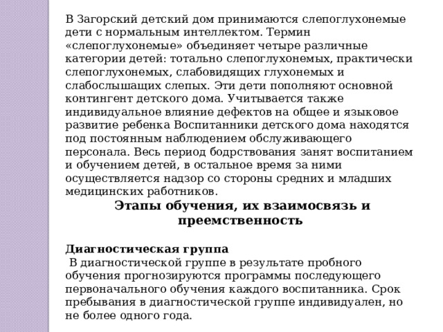 В Загорский детский дом принимаются слепоглухонемые дети с нормальным интеллектом. Термин «слепоглухонемые» объединяет четыре различные категории детей: тотально слепоглухонемых, практически слепоглухонемых, слабовидящих глухонемых и слабослышащих слепых. Эти дети пополняют основной контингент детского дома. Учитывается также индивидуальное влияние дефектов на общее и языковое развитие ребенка Воспитанники детского дома находятся под постоянным наблюдением обслуживающего персонала. Весь период бодрствования занят воспитанием и обучением детей, в остальное время за ними осуществляется надзор со стороны средних и младших медицинских работников.  Этапы обучения, их взаимосвязь и преемственность Диагностическая группа  В диагностической группе в результате пробного обучения прогнозируются программы последующего первоначального обучения каждого воспитанника. Срок пребывания в диагностической группе индивидуален, но не более одного года. 
