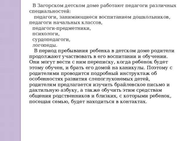 В Загорском детском доме работают педагоги различных специальностей:  педагоги, занимающиеся воспитанием дошкольников, педагоги начальных классов, педагоги-предметники, психологи, сурдопедагоги, логопеды.  В период пребывания ребенка в детском доме родители продолжают участвовать в его воспитании и обучении. Они могут вести с ним переписку, когда ребенок будет этому обучен, и брать его домой на каникулы. Поэтому с родителями проводится подробный инструктаж об особенностях развития слепоглухонемых детей, родителям предлагается изучить брайлевское письмо и дактильную азбуку, а также обучить этим средствам общения родственников и близких, с которыми ребенок, посещая семью, будет находиться в контактах. 