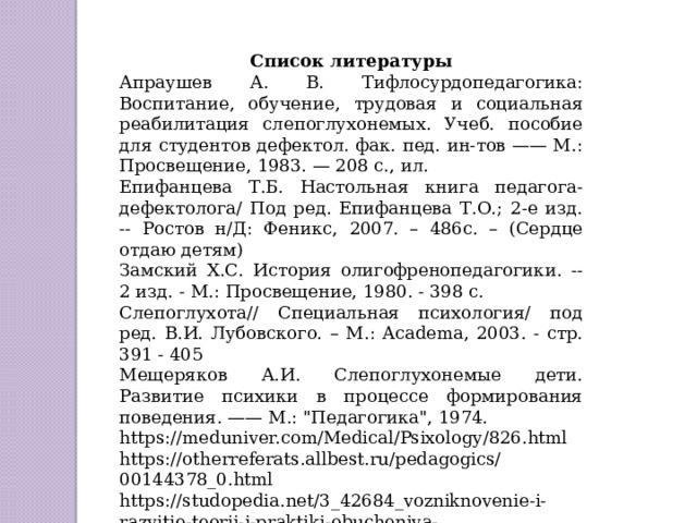 Список литературы Апраушев А. В. Тифлосурдопедагогика: Воспитание, обучение, трудовая и социальная реабилитация слепоглухонемых. Учеб. пособие для студентов дефектол. фак. пед. ин-тов —— М.: Просвещение, 1983. — 208 с., ил. Епифанцева Т.Б. Настольная книга педагога-дефектолога/ Под ред. Епифанцева Т.О.; 2-е изд. -- Ростов н/Д: Феникс, 2007. – 486с. – (Сердце отдаю детям) Замский Х.С. История олигофренопедагогики. -- 2 изд. - М.: Просвещение, 1980. - 398 с. Слепоглухота// Специальная психология/ под ред. В.И. Лубовского. – М.: Academa, 2003. - стр. 391 - 405 Мещеряков А.И. Слепоглухонемые дети. Развитие психики в процессе формирования поведения. —— М.: 