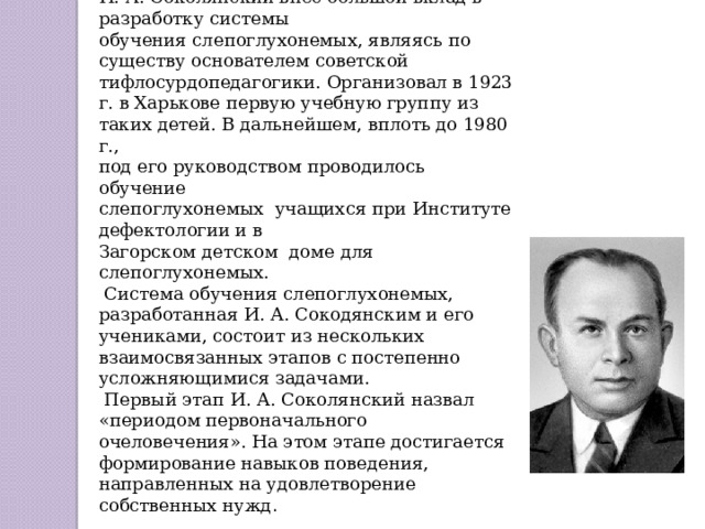 Вклад И.А. Соколянского в развитие отечественной тифлосурдопедагогики.  И. А. Соколянский внес большой вклад в разработку системы обучения слепоглухонемых, являясь по существу основателем советской тифлосурдопедагогики. Организовал в 1923 г. в Харькове первую учебную группу из таких детей. В дальнейшем, вплоть до 1980 г., под его руководством проводилось обучение слепоглухонемых учащихся при Институте дефектологии и в Загорском детском доме для слепоглухонемых.  Система обучения слепоглухонемых, разработанная И. А. Сокодянским и его учениками, состоит из нескольких взаимосвязанных этапов с постепенно усложняющимися задачами.  Первый этап И. А. Соколянский назвал «периодом первоначального очеловечения». На этом этапе достигается формирование навыков поведения, направленных на удовлетворение собственных нужд .  