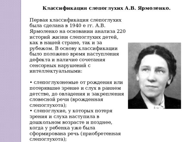 Классификация слепоглухих А.В. Ярмоленко. Первая классификация слепоглухих была сделана в 1940 е гг. А.В. Ярмоленко на основании анализа 220 историй жизни слепоглухих детей, как в нашей стране, так и за рубежом. В основу классификации было положено время наступления дефекта и наличие сочетания сенсорных нарушений с интеллектуальными: • слепоглухонемые от рождения или потерявшие зрение и слух в раннем детстве, до овладения и закрепления словесной речи (врожденная слепоглухота); • слепоглухие, у которых потеря зрения и слуха наступила в дошкольном возрасте и позднее, когда у ребенка уже была сформирована речь (приобретенная слепоглухота); • слепоглухие умственно отсталые дети: все предыдущие варианты, осложненные умственной отсталостью. 