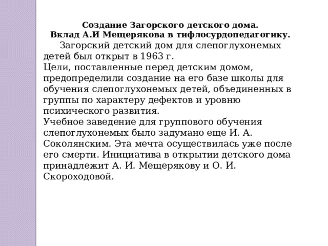 Создание Загорского детского дома. Вклад А.И Мещерякова в тифлосурдопедагогику.   Загорский детский дом для слепоглухонемых детей был открыт в 1963 г. Цели, поставленные перед детским домом, предопределили создание на его базе школы для обучения слепоглухонемых детей, объединенных в группы по характеру дефектов и уровню психического развития. Учебное заведение для группового обучения слепоглухонемых было задумано еще И. А. Соколянским. Эта мечта осуществилась уже после его смерти. Инициатива в открытии детского дома принадлежит А. И. Мещерякову и О. И. Скороходовой.  