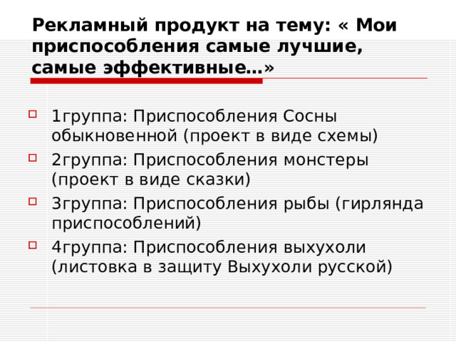  Рекламный продукт на тему: « Мои приспособления самые лучшие, самые эффективные…»   1группа: Приспособления Сосны обыкновенной (проект в виде схемы) 2группа: Приспособления монстеры (проект в виде сказки) 3группа: Приспособления рыбы (гирлянда приспособлений) 4группа: Приспособления выхухоли (листовка в защиту Выхухоли русской) 