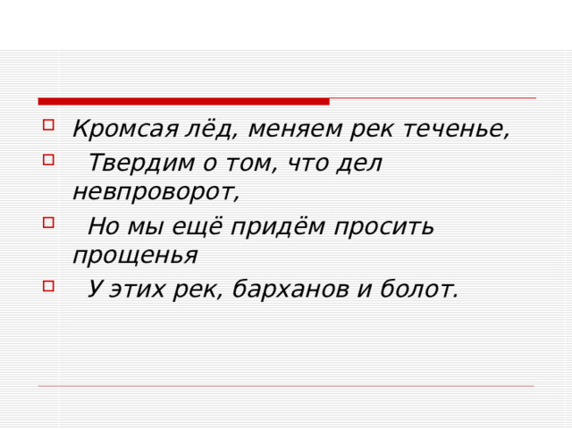 Кромсая лёд, меняем рек теченье,   Твердим о том, что дел невпроворот,   Но мы ещё придём просить прощенья   У этих рек, барханов и болот.  