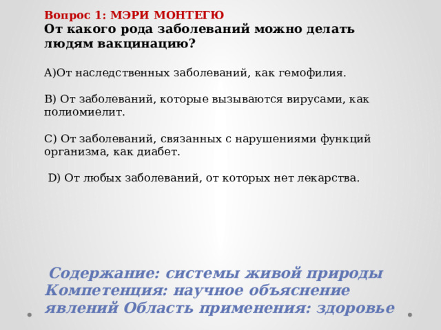 Вопрос 1: МЭРИ МОНТЕГЮ От какого рода заболеваний можно делать людям вакцинацию?  A)От наследственных заболеваний, как гемофилия. B) От заболеваний, которые вызываются вирусами, как полиомиелит. C) От заболеваний, связанных с нарушениями функций организма, как диабет.  D) От любых заболеваний, от которых нет лекарства.  Содержание: системы живой природы Компетенция: научное объяснение явлений Область применения: здоровье 