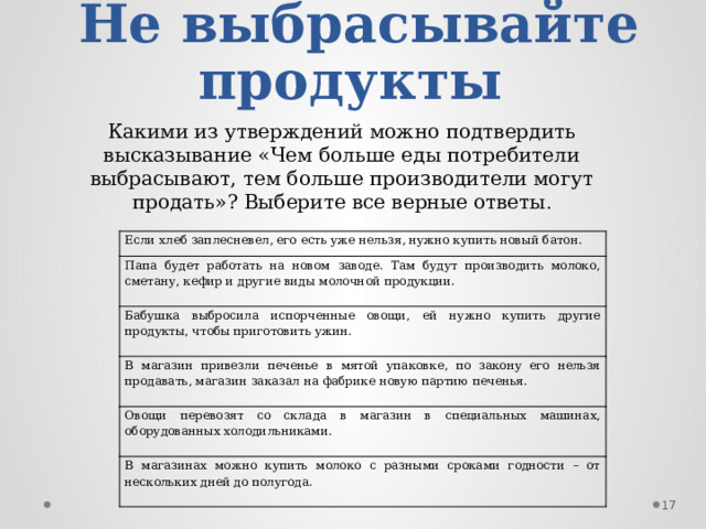 Не выбрасывайте продукты Какими из утверждений можно подтвердить высказывание «Чем больше еды потребители выбрасывают, тем больше производители могут продать»? Выберите все верные ответы . Если хлеб заплесневел, его есть уже нельзя, нужно купить новый батон. Папа будет работать на новом заводе. Там будут производить молоко, сметану, кефир и другие виды молочной продукции. Бабушка выбросила испорченные овощи, ей нужно купить другие продукты, чтобы приготовить ужин. В магазин привезли печенье в мятой упаковке, по закону его нельзя продавать, магазин заказал на фабрике новую партию печенья. Овощи перевозят со склада в магазин в специальных машинах, оборудованных холодильниками. В магазинах можно купить молоко с разными сроками годности – от нескольких дней до полугода.  