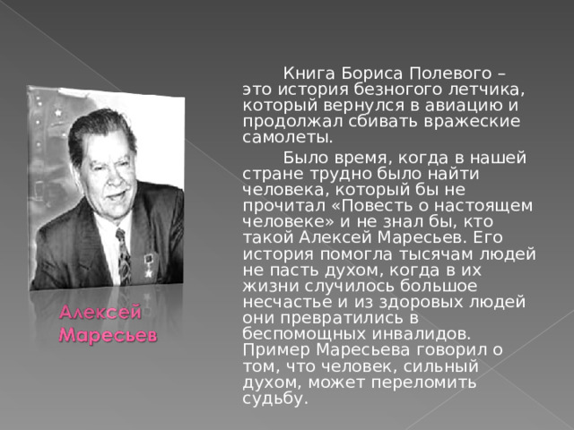   Книга Бориса Полевого – это история безногого летчика, который вернулся в авиацию и продолжал сбивать вражеские самолеты.   Было время, когда в нашей стране трудно было найти человека, который бы не прочитал «Повесть о настоящем человеке» и не знал бы, кто такой Алексей Маресьев. Его история помогла тысячам людей не пасть духом, когда в их жизни случилось большое несчастье и из здоровых людей они превратились в беспомощных инвалидов. Пример Маресьева говорил о том, что человек, сильный духом, может переломить судьбу.  