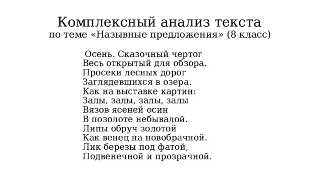 Комплексный анализ текста  по теме «Назывные предложения» (8 класс)  Осень. Сказочный чертог  Весь открытый для обзора.  Просеки лесных дорог  Заглядевшихся в озера.  Как на выставке картин:  Залы, залы, залы, залы  Вязов ясеней осин  В позолоте небывалой.  Липы обруч золотой  Как венец на новобрачной.  Лик березы под фатой,  Подвенечной и прозрачной.  