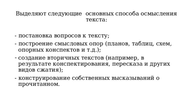 Выделяют следующие основных способа осмысления текста: - постановка вопросов к тексту; - построение смысловых опор (планов, таблиц, схем, опорных конспектов и т.д.); создание вторичных текстов (например, в результате конспектирования, пересказа и других видов сжатия); - конструирование собственных высказываний о прочитанном. 