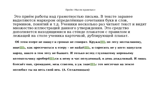  Приём «Мысли правильно»    Это приём работы над грамотностью письма. В тексте заранее выделяются маркером определённые сочетания букв и слов, терминов, понятий и т.д. Ученики несколько раз читают текст и видят множество иллюстраций данного утверждения. Это средство дополняется находящимися на стенде плакатом с правилом и лежащей на столе ученика карточкой, дублирующей плакат.  Об этом озере не пишут и громко не говорят. Кружи ШЬ по лесу молчаливому, ище ШЬ , как просочиться к озеру – не найдё ШЬ , и спросить не у кого: напугали народ, никто в том лесу не бывает. И только вслед глуховатому коровьему колокольчику проберё ШЬ ся к нему в час полуденный, в день дождливый. И лишь блеснёт оно, громадное, меж стволов, а уж знае ШЬ : это местечко на земле полюбил ты на весь свой век. (А. Солженицын)  