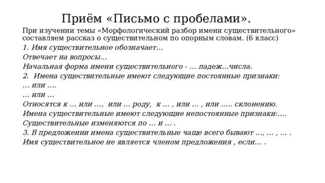 Приём «Письмо с пробелами». При изучении темы «Морфологический разбор имени существительного» составляем рассказ о существительном по опорным словам. (6 класс) 1. Имя существительное обозначает… Отвечает на вопросы… Начальная форма имени существительного - … падеж…числа. 2. Имена существительные имеют следующие постоянные признаки: … или …. … или … Относятся к … или …, или … роду, к … , или … , или ….. склонению. Имена существительные имеют следующие непостоянные признаки:…. Существительные изменяются по … и … . 3. В предложении имена существительные чаще всего бывают …, … , … . Имя существительное не является членом предложения , если… . 