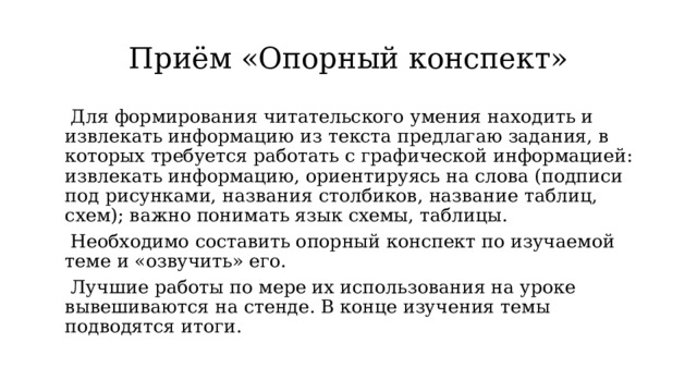 Приём «Опорный конспект»  Для формирования читательского умения находить и извлекать информацию из текста предлагаю задания, в которых требуется работать с графической информацией: извлекать информацию, ориентируясь на слова (подписи под рисунками, названия столбиков, название таблиц, схем); важно понимать язык схемы, таблицы.  Необходимо составить опорный конспект по изучаемой теме и «озвучить» его.  Лучшие работы по мере их использования на уроке вывешиваются на стенде. В конце изучения темы подводятся итоги. 