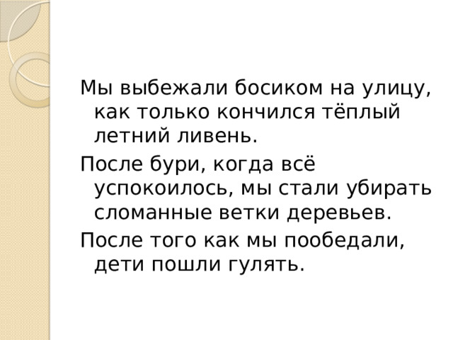Мы выбежали босиком на улицу, как только кончился тёплый летний ливень. После бури, когда всё успокоилось, мы стали убирать сломанные ветки деревьев. После того как мы пообедали, дети пошли гулять. 