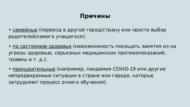 Причины • семейные (переезд в другой город/страну или просто выбор родителей/самого учащегося); • по состоянию здоровья (невозможность посещать занятия из-за угрозы здоровью, серьезных медицинских противопоказаний, травмы и т. д.); • принудительные (например, пандемия COVID-19 или другие непредвиденные ситуации в стране или городе, которые затрудняют процесс очного обучения). 