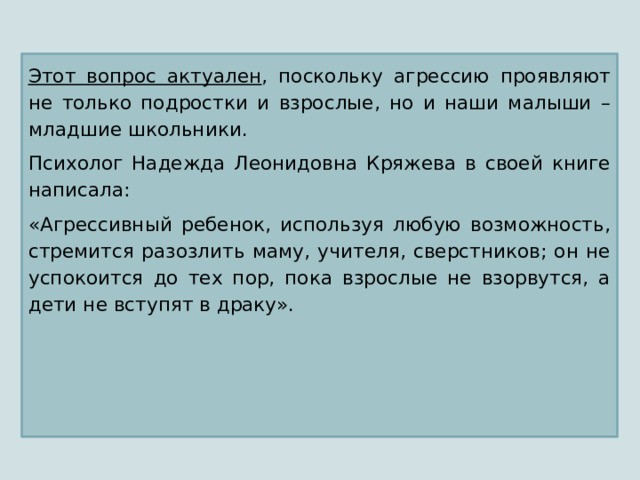 Этот вопрос актуален , поскольку агрессию проявляют не только подростки и взрослые, но и наши малыши – младшие школьники. Психолог Надежда Леонидовна Кряжева в своей книге написала: «Агрессивный ребенок, используя любую возможность, стремится разозлить маму, учителя, сверстников; он не успокоится до тех пор, пока взрослые не взорвутся, а дети не вступят в драку». 