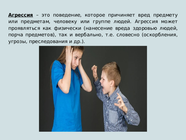 Агрессия – это поведение, которое причиняет вред предмету или предметам, человеку или группе людей. Агрессия может проявляться как физически (нанесение вреда здоровью людей, порча предметов), так и вербально, т.е. словесно (оскорбления, угрозы, преследования и др.). 