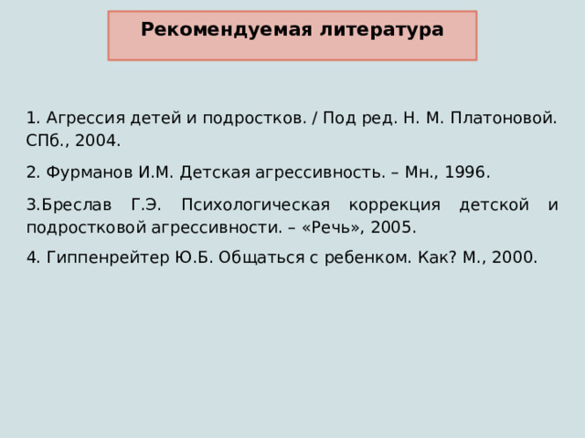 Рекомендуемая литература 1. Агрессия детей и подростков. / Под ред. Н. М. Платоновой. СПб., 2004. 2. Фурманов И.М. Детская агрессивность. – Мн., 1996. 3.Бреслав Г.Э. Психологическая коррекция детской и подростковой агрессивности. – «Речь», 2005. 4. Гиппенрейтер Ю.Б. Общаться с ребенком. Как? М., 2000. 