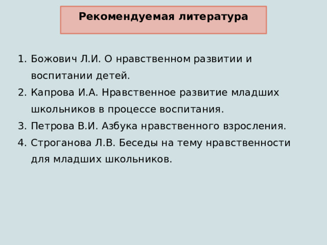 Рекомендуемая литература Божович Л.И. О нравственном развитии и воспитании детей. Капрова И.А. Нравственное развитие младших школьников в процессе воспитания. Петрова В.И. Азбука нравственного взросления. Строганова Л.В. Беседы на тему нравственности для младших школьников. 