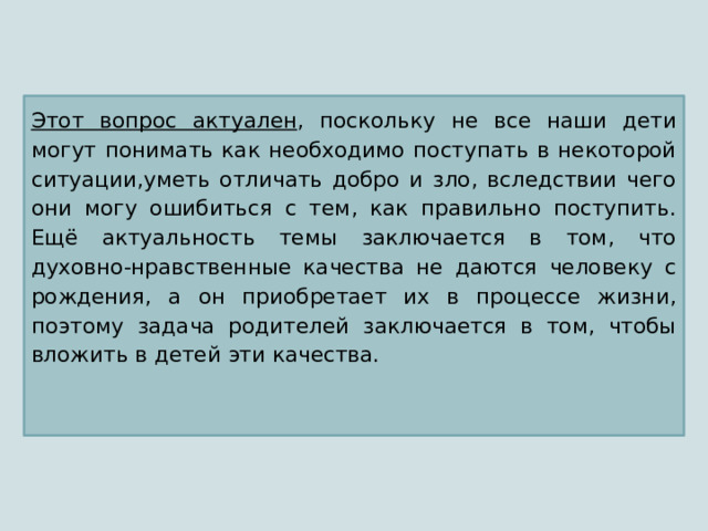 Этот вопрос актуален , поскольку не все наши дети могут понимать как необходимо поступать в некоторой ситуации,уметь отличать добро и зло, вследствии чего они могу ошибиться с тем, как правильно поступить. Ещё актуальность темы заключается в том, что духовно-нравственные качества не даются человеку с рождения, а он приобретает их в процессе жизни, поэтому задача родителей заключается в том, чтобы вложить в детей эти качества. 
