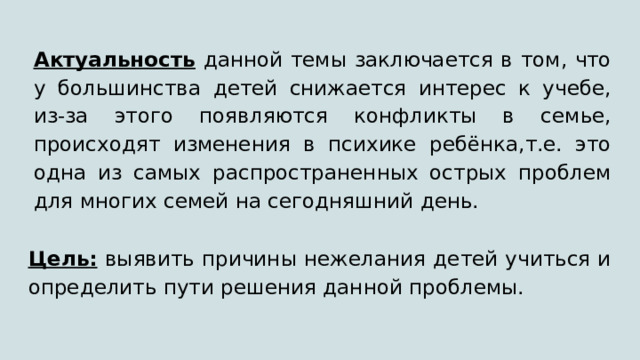 Актуальность данной темы заключается в том, что у большинства детей снижается интерес к учебе, из-за этого появляются конфликты в семье, происходят изменения в психике ребёнка,т.е. это одна из самых распространенных острых проблем для многих семей на сегодняшний день. Цель: выявить причины нежелания детей учиться и определить пути решения данной проблемы. 