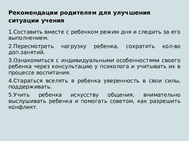 Рекомендации родителям для улучшения ситуации учения 1.Составить вместе с ребенком режим дня и следить за его выполнением. 2.Пересмотреть нагрузку ребенка, сократить кол-во доп.занятий. 3.Ознакомиться с индивидуальными особенностями своего ребенка через консультацию у психолога и учитывать их в процессе воспитания. 4.Стараться вселять в ребенка уверенность в свои силы, поддерживать. 5.Учить ребенка искусству общения, внимательно выслушивать ребенка и помогать советом, как разрешить конфликт. 